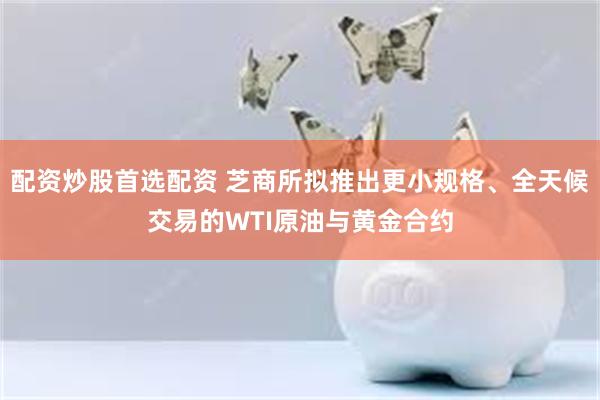 配资炒股首选配资 芝商所拟推出更小规格、全天候交易的WTI原油与黄金合约
