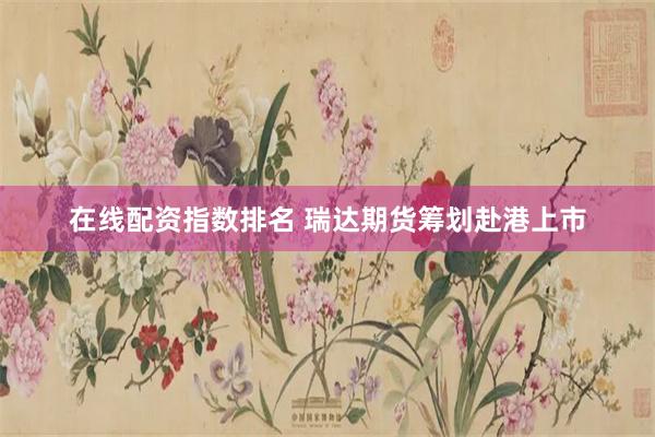 在线配资指数排名 瑞达期货筹划赴港上市