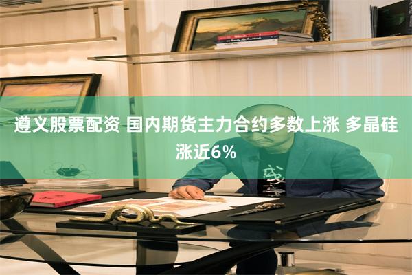 遵义股票配资 国内期货主力合约多数上涨 多晶硅涨近6%