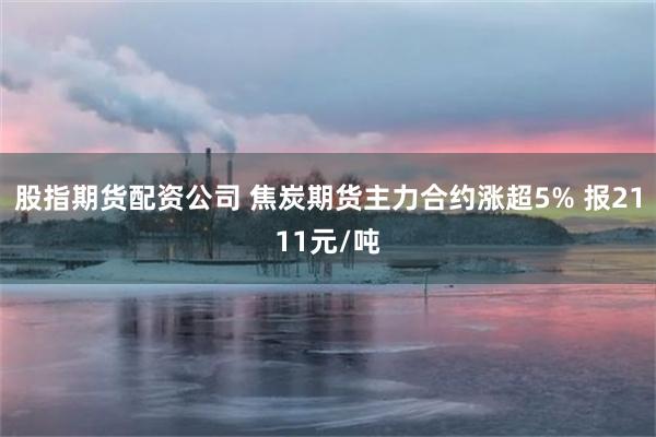 股指期货配资公司 焦炭期货主力合约涨超5% 报2111元/吨