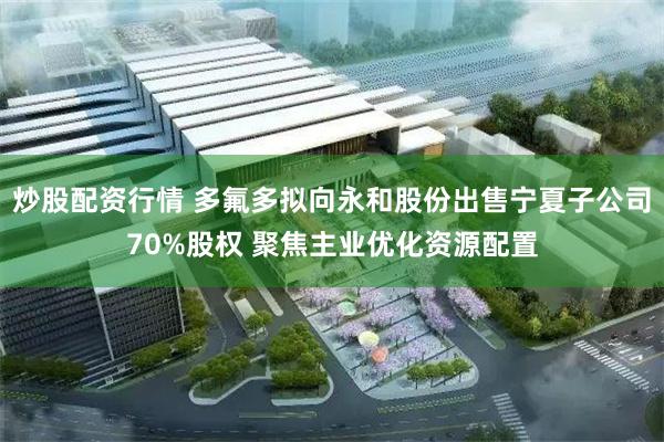 炒股配资行情 多氟多拟向永和股份出售宁夏子公司70%股权 聚焦主业优化资源配置