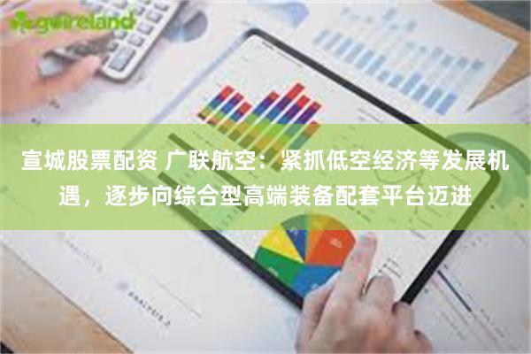 宣城股票配资 广联航空：紧抓低空经济等发展机遇，逐步向综合型高端装备配套平台迈进