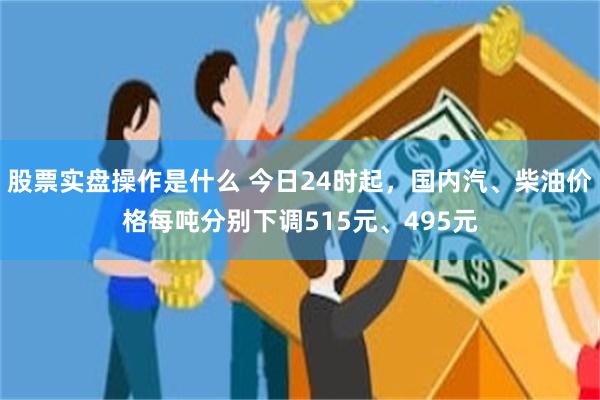股票实盘操作是什么 今日24时起，国内汽、柴油价格每吨分别下调515元、495元