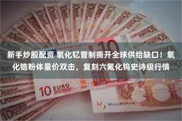 新手炒股配资 氧化钇管制撕开全球供给缺口！氧化锆粉体量价双击，复刻六氟化钨史诗级行情