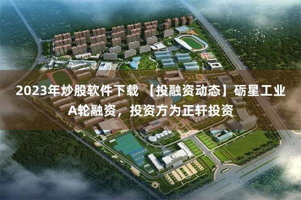2023年炒股软件下载 【投融资动态】砺星工业A轮融资，投资方为正轩投资