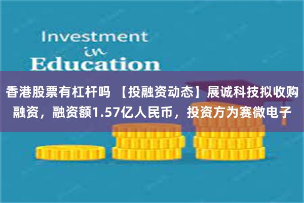 香港股票有杠杆吗 【投融资动态】展诚科技拟收购融资，融资额1.57亿人民币，投资方为赛微电子