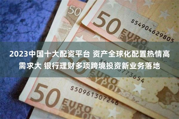 2023中国十大配资平台 资产全球化配置热情高需求大 银行理财多项跨境投资新业务落地