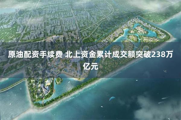原油配资手续费 北上资金累计成交额突破238万亿元