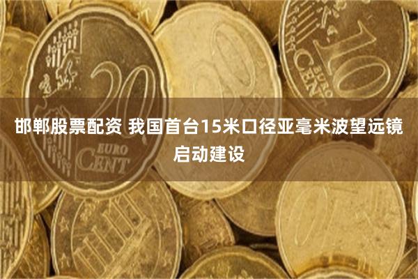 邯郸股票配资 我国首台15米口径亚毫米波望远镜启动建设