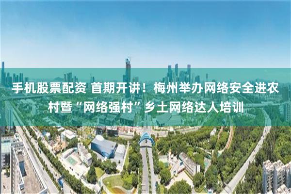 手机股票配资 首期开讲！梅州举办网络安全进农村暨“网络强村”乡土网络达人培训