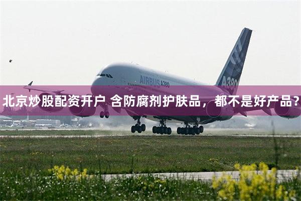 北京炒股配资开户 含防腐剂护肤品，都不是好产品？