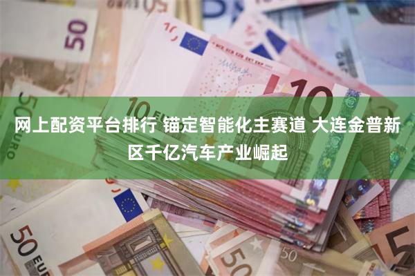 网上配资平台排行 锚定智能化主赛道 大连金普新区千亿汽车产业崛起
