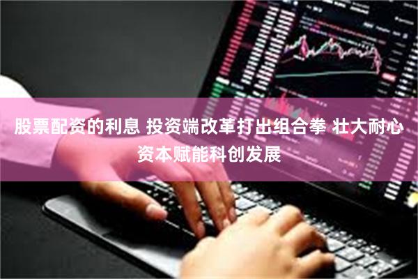股票配资的利息 投资端改革打出组合拳 壮大耐心资本赋能科创发展