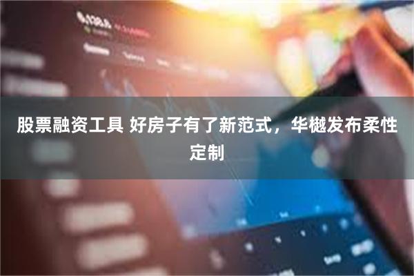 股票融资工具 好房子有了新范式，华樾发布柔性定制