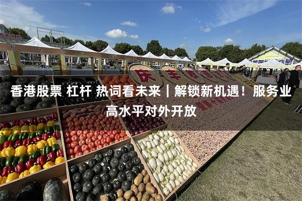 香港股票 杠杆 热词看未来｜解锁新机遇！服务业高水平对外开放