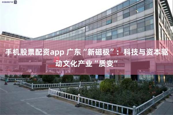 手机股票配资app 广东“新磁极”：科技与资本驱动文化产业“质变”
