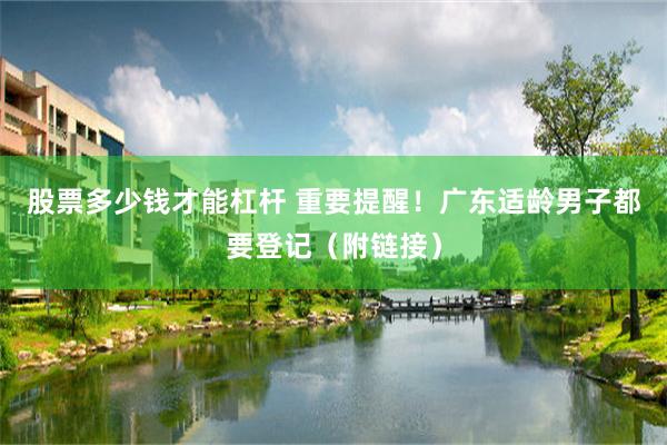 股票多少钱才能杠杆 重要提醒！广东适龄男子都要登记（附链接）