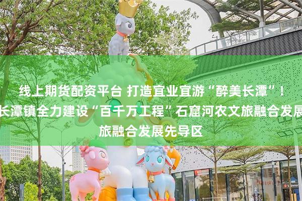 线上期货配资平台 打造宜业宜游“醉美长潭”！蕉岭县长潭镇全力建设“百千万工程”石窟河农文旅融合发展先导区