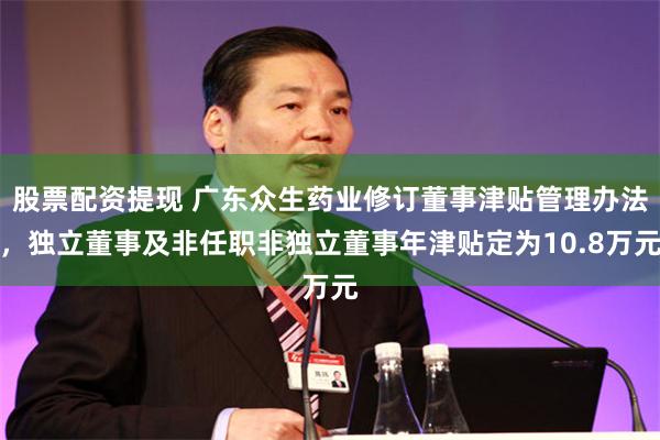 股票配资提现 广东众生药业修订董事津贴管理办法，独立董事及非任职非独立董事年津贴定为10.8万元
