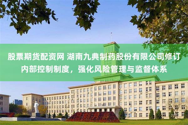 股票期货配资网 湖南九典制药股份有限公司修订内部控制制度，强化风险管理与监督体系