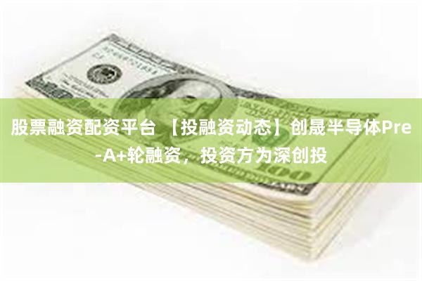 股票融资配资平台 【投融资动态】创晟半导体Pre-A+轮融资，投资方为深创投