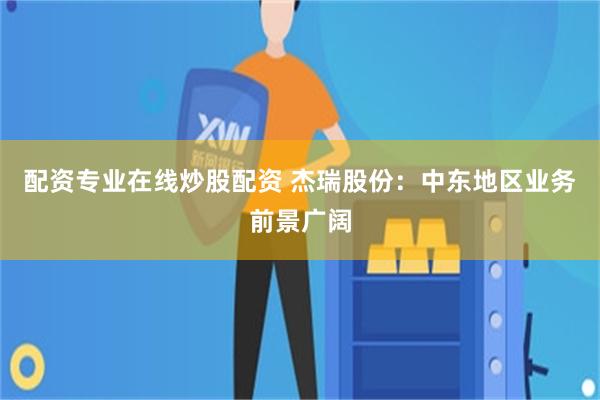 配资专业在线炒股配资 杰瑞股份：中东地区业务前景广阔