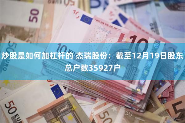 炒股是如何加杠杆的 杰瑞股份：截至12月19日股东总户数35927户