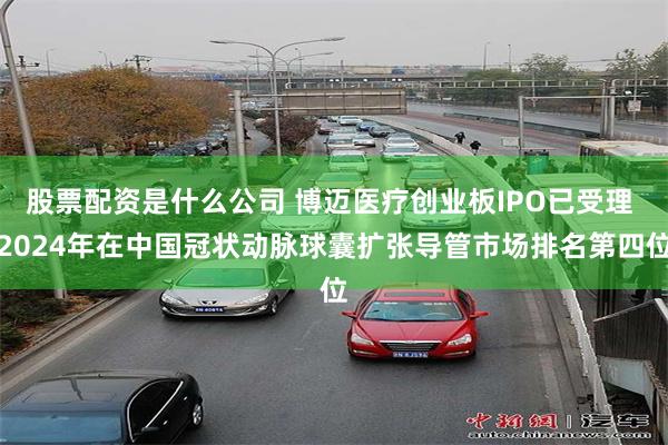 股票配资是什么公司 博迈医疗创业板IPO已受理 2024年在中国冠状动脉球囊扩张导管市场排名第四位