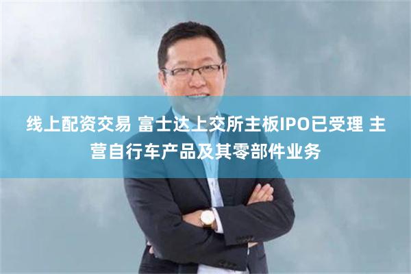 线上配资交易 富士达上交所主板IPO已受理 主营自行车产品及其零部件业务