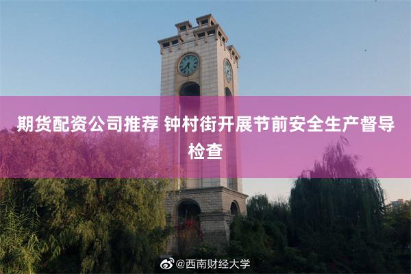 期货配资公司推荐 钟村街开展节前安全生产督导检查
