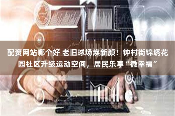 配资网站哪个好 老旧球场焕新颜！钟村街锦绣花园社区升级运动空间，居民乐享“微幸福”