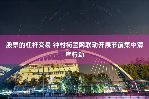 股票的杠杆交易 钟村街警网联动开展节前集中清查行动