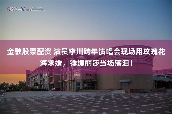 金融股票配资 演员李川跨年演唱会现场用玫瑰花海求婚，锤娜丽莎当场落泪！