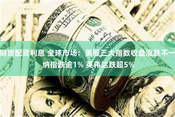期货配资利息 全球市场：美股三大指数收盘涨跌不一 纳指跌逾1% 英伟达跌超5%