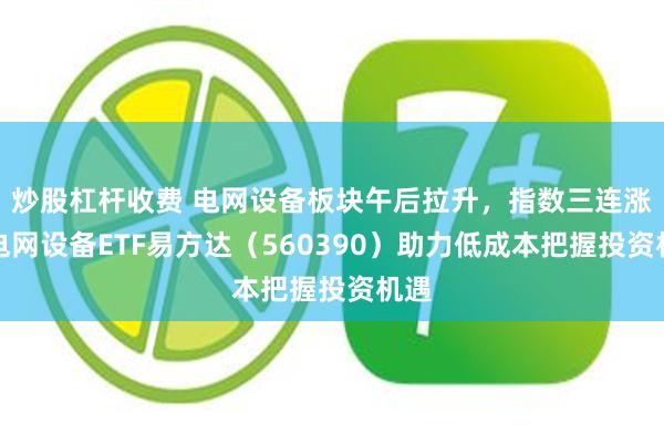 炒股杠杆收费 电网设备板块午后拉升，指数三连涨，电网设备ETF易方达（560390）助力低成本把握投资机遇