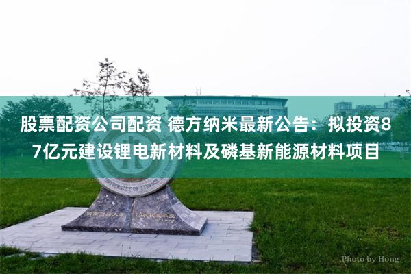股票配资公司配资 德方纳米最新公告：拟投资87亿元建设锂电新材料及磷基新能源材料项目
