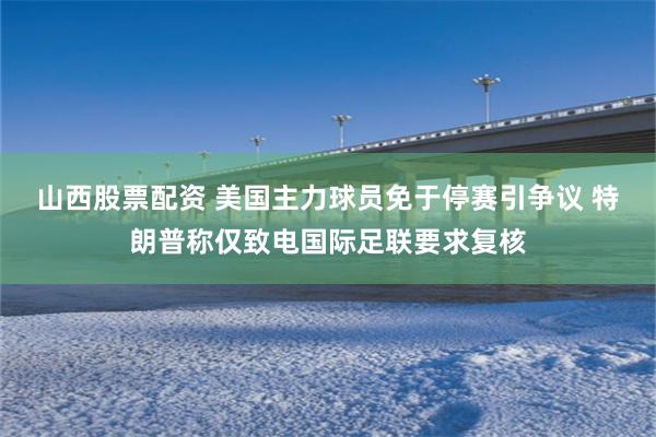 山西股票配资 美国主力球员免于停赛引争议 特朗普称仅致电国际足联要求复核