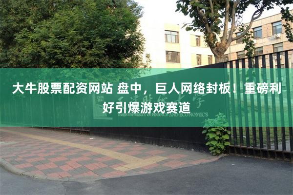 大牛股票配资网站 盘中，巨人网络封板！重磅利好引爆游戏赛道