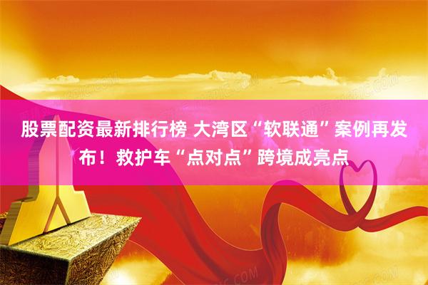 股票配资最新排行榜 大湾区“软联通”案例再发布！救护车“点对点”跨境成亮点