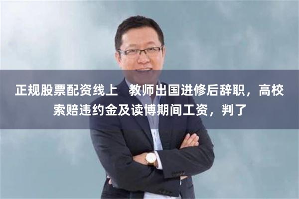 正规股票配资线上   教师出国进修后辞职，高校索赔违约金及读博期间工资，判了