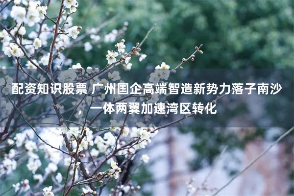 配资知识股票 广州国企高端智造新势力落子南沙,一体两翼加速湾区转化