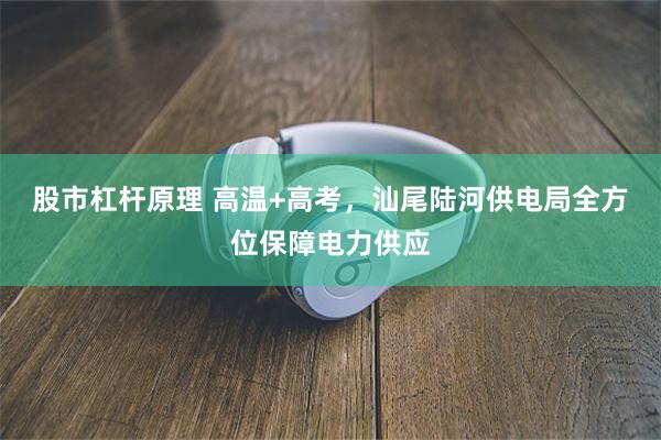 股市杠杆原理 高温+高考，汕尾陆河供电局全方位保障电力供应