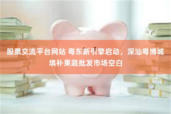 股票交流平台网站 粤东新引擎启动，深汕粤博城填补果蔬批发市场空白