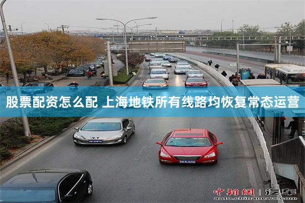 股票配资怎么配 上海地铁所有线路均恢复常态运营