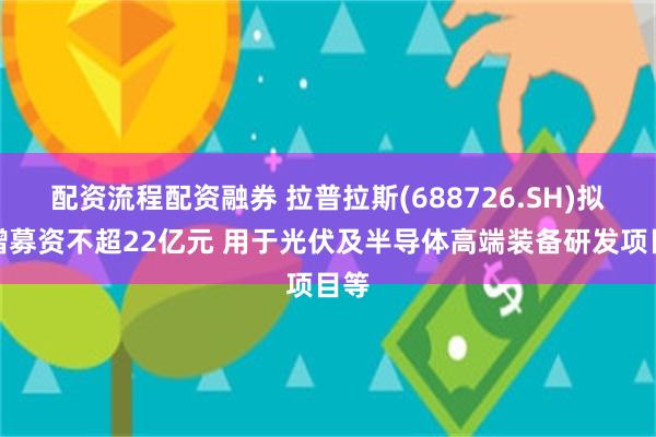 配资流程配资融券 拉普拉斯(688726.SH)拟定增募资不超22亿元 用于光伏及半导体高端装备研发项目等