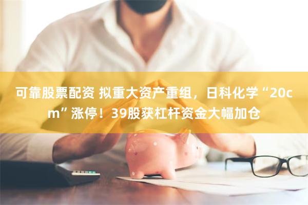 可靠股票配资 拟重大资产重组，日科化学“20cm”涨停！39股获杠杆资金大幅加仓