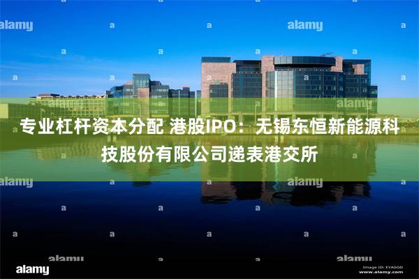 专业杠杆资本分配 港股IPO：无锡东恒新能源科技股份有限公司递表港交所