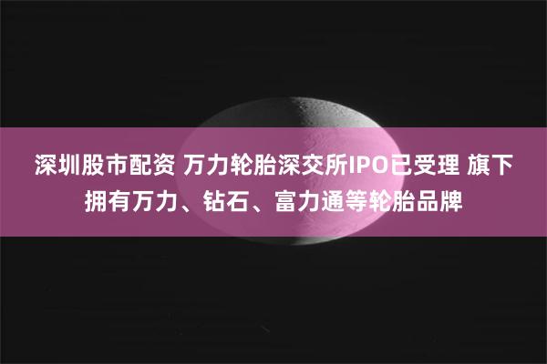 深圳股市配资 万力轮胎深交所IPO已受理 旗下拥有万力、钻石、富力通等轮胎品牌