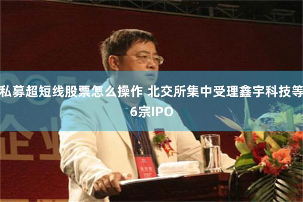 私募超短线股票怎么操作 北交所集中受理鑫宇科技等6宗IPO