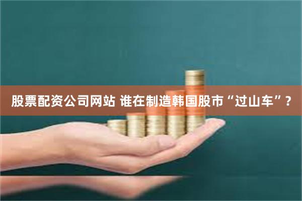 股票配资公司网站 谁在制造韩国股市“过山车”?